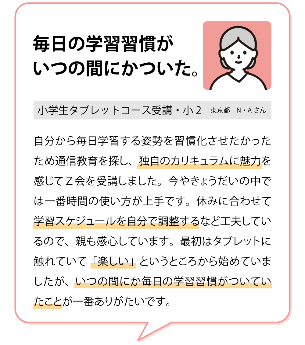 「毎日の学習習慣がいつの間にかついた。」　子ども本人が休みに合わせて学習スケジュールを調整するなど工夫しているので、親も感心しています。