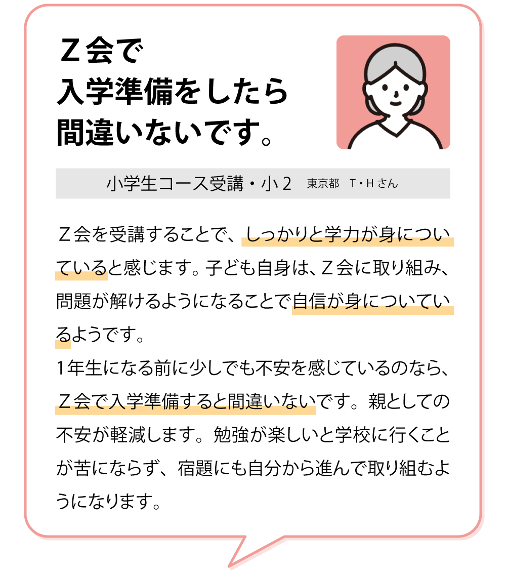 「Ｚ会で入学準備をすれば間違いない。」　Ｚ会を通して、子どもは学習に対する自信が身についているようです。1年生になる前に少しでも不安を感じたのなら、Ｚ会で入学準備をすれば間違いないです。