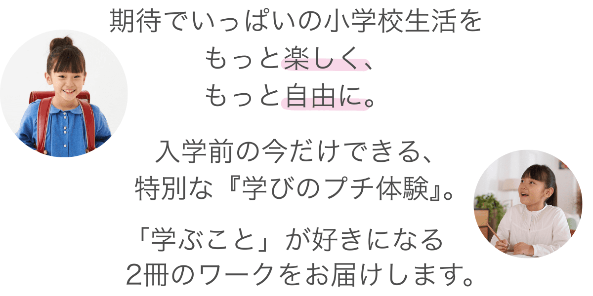 はじめての教室。はじめての教科書。期待でいっぱいの小学校生活を、もっと楽しく、もっと自由に。「答えを見つける喜び」を知ることは、お子さまにとって最高のお守りになります。入学前の今だけできる、特別な「学びのプチ体験」。「学ぶこと」が好きになる、新小1向けのワーク2冊をお届けします。