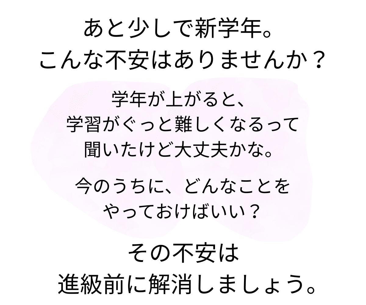 あと少しで新学年。こんな不安はありませんか?「学年が上がると、学習がぐっと難しくなるって聞いたけど大丈夫かな。」「今のうちに、どんなことをやっておけばいい?」その不安は進級前に解消しましょう。