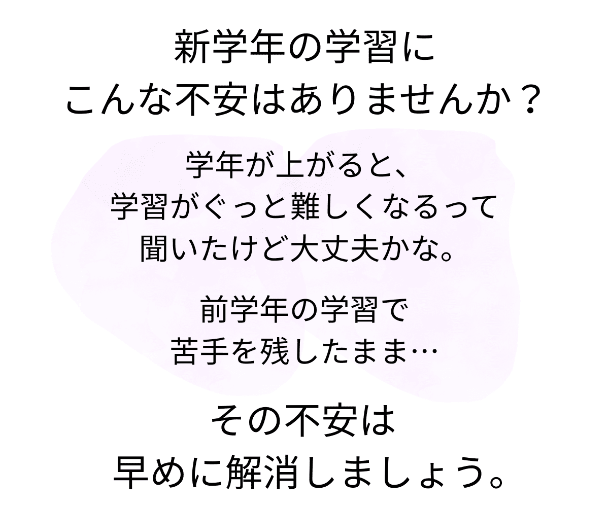新学年の学習に、こんな不安はありませんか？「学年が上がると、学習がぐっと難しくなるって聞いたけど大丈夫かな。」「前学年の学習で苦手を残したまま…」その不安は早めに解消しましょう。