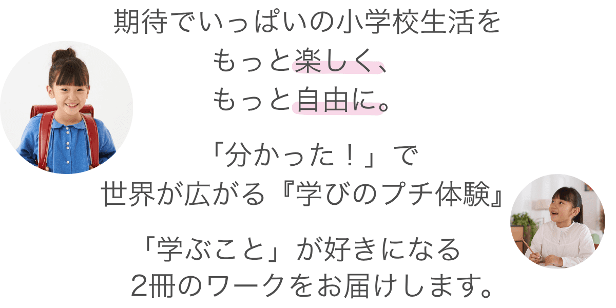 はじめての教室。はじめての教科書。期待でいっぱいの小学校生活を、もっと楽しく、もっと自由に。「答えを見つける喜び」を知ることは、お子さまにとって最高のお守りになります。入学前の今だけできる、特別な「学びのプチ体験」。「学ぶこと」が好きになる、新小1向けのワーク2冊をお届けします。