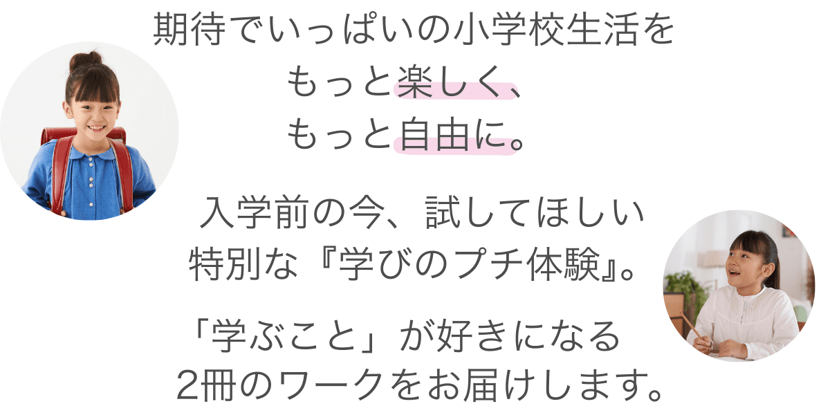 はじめての教室。はじめての教科書。期待でいっぱいの小学校生活を、もっと楽しく、もっと自由に。「答えを見つける喜び」を知ることは、お子さまにとって最高のお守りになります。入学前の今だけできる、特別な「学びのプチ体験」。「学ぶこと」が好きになる、新小1向けのワーク2冊をお届けします。