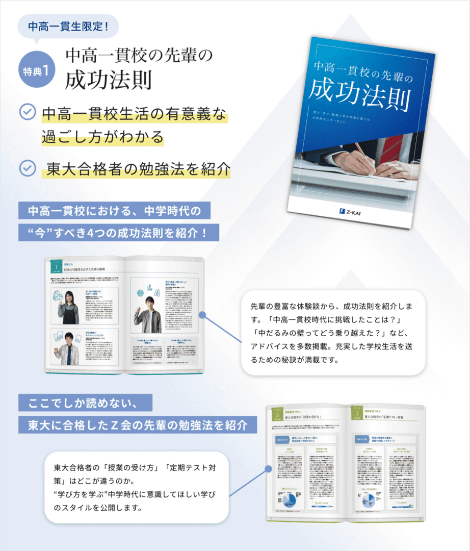 中高一貫生にはこちらも! 特典2 中高一貫校の先輩の成功法則 中高一貫校生活の有意義な過ごし方がわかる 東大合格者の勉強法を紹介 中高一貫校における、中学時代の“今”すべき4つの成功法則を紹介! 先輩の豊富な体験談から、成功法則を紹介します。「中高一貫校時代に挑戦したことは？」「中だるみの壁ってどう乗り越えた？」など、アドバイスを多数掲載。充実した学校生活を送るための秘訣が満載です。 ここでしか読めない、東大に合格したＺ会の先輩の勉強法を紹介 東大合格者の「授業の受け方」「定期テスト対策」はどこが違うのか。“学び方を学ぶ”中学時代に意識してほしい学びのスタイルを公開します。
