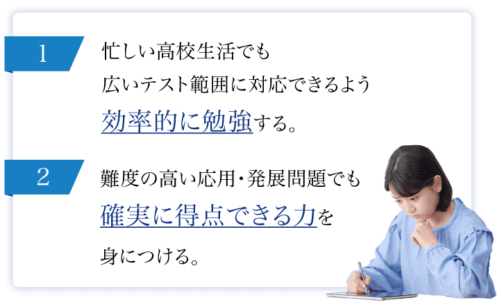 1.難度の高い応用・発展問題でも確実に得点できる力を身につける。2.忙しい高校生活でも広いテスト範囲に対応できるよう効率的に勉強する。