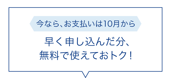 今なら、お支払いは10月から早く申し込んだ分、無料で使えておトク！