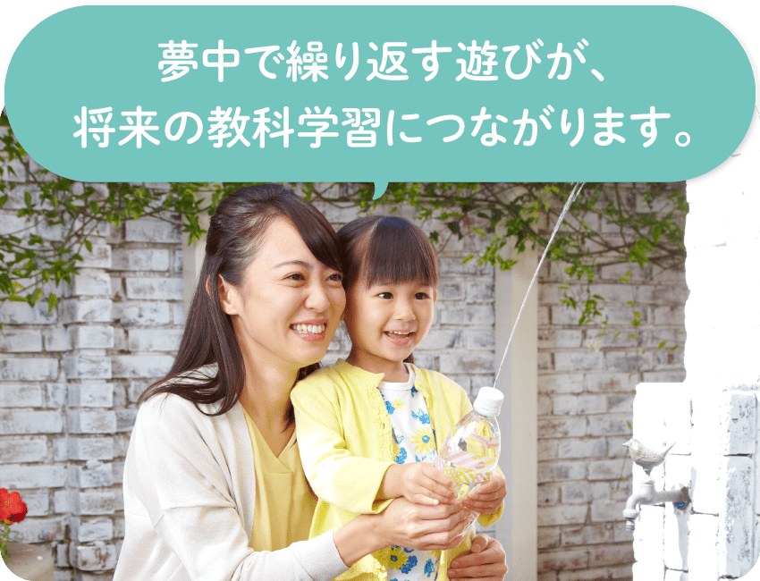 夢中になって繰り返す遊びが、将来の教科学習につながります。