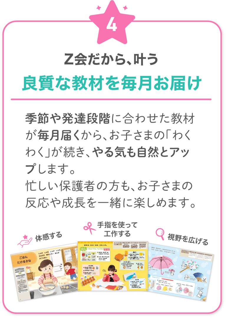 Z会だから叶う！4　季節や発達段階に合わせた教材が毎月届くから、お子さまの「わくわく」が続き、やる気も自然とアップします。忙しい保護者の方も、お子さまの反応や成長を一緒に楽しめます。