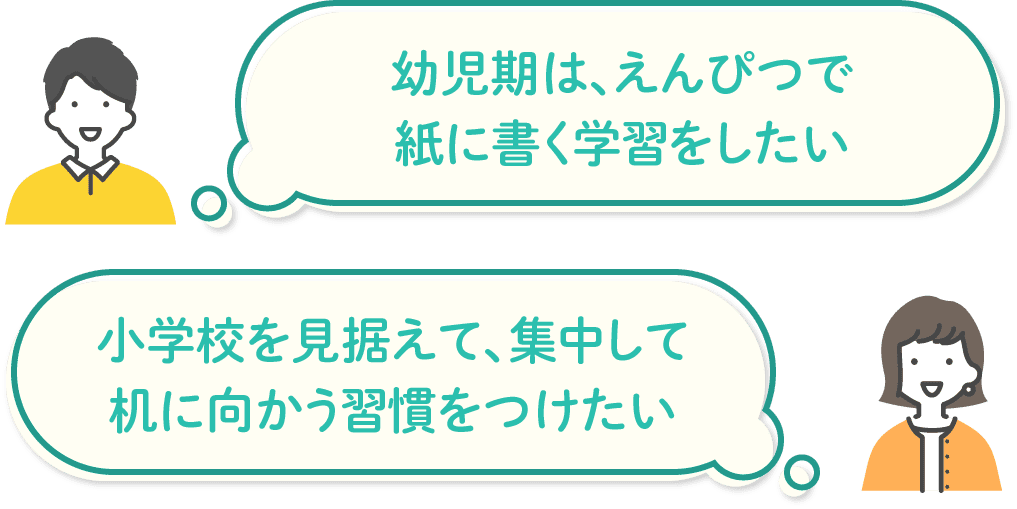 「幼児期は、えんぴつで紙に書く学習をしたい」「小学校を見据えて、集中して机に向かう習慣をつけたい」などのお悩みを持つ方におすすめです。