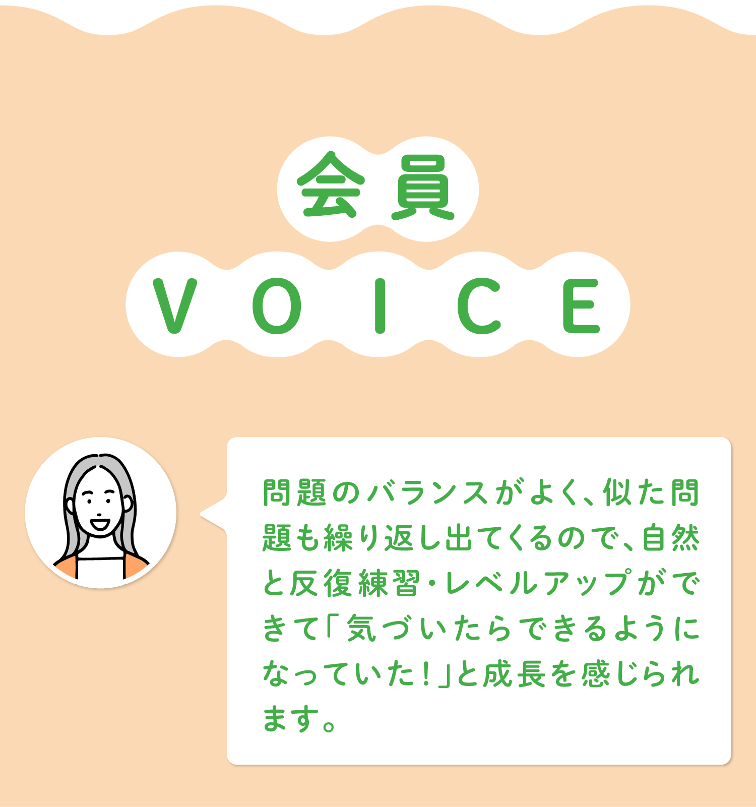 会員VOICE 「問題のバランスがよく、似た問題も繰り返し出てくるので、自然と反復練習・レベルアップができて「気づいたらできるようになっていた！」と成長を感じられます。」