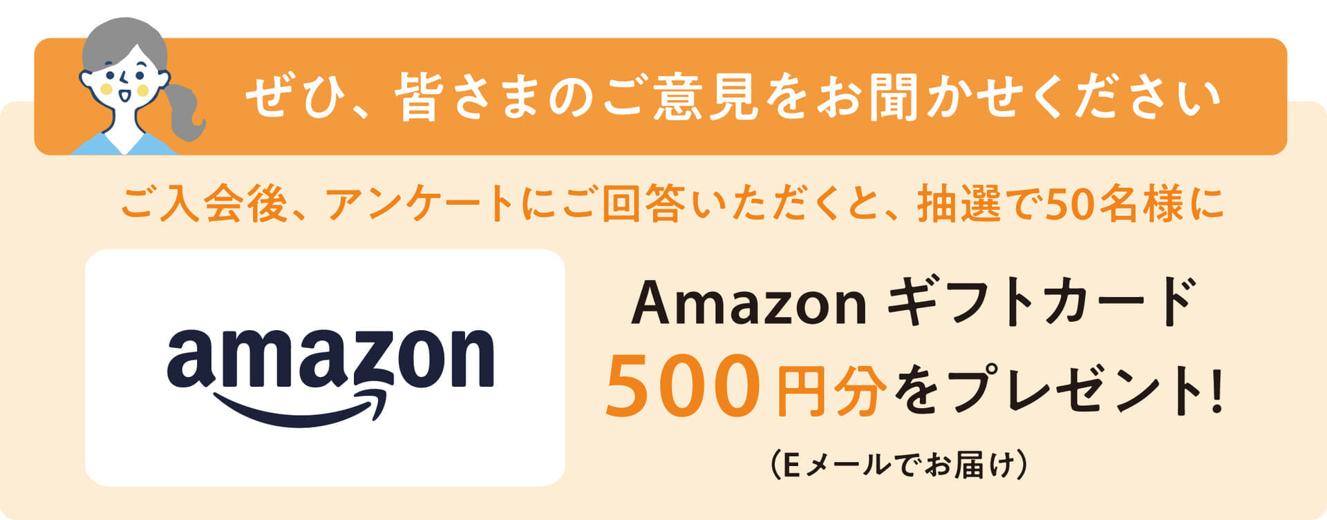 ご入会後、アンケートにお答えいただくと、抽選で50名様にAmazonギフトカード500円分をプレゼント！