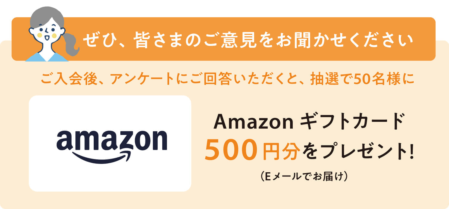 ご入会後、アンケートにお答えいただくと、抽選で50名様にAmazonギフトカード500円分をプレゼント！
