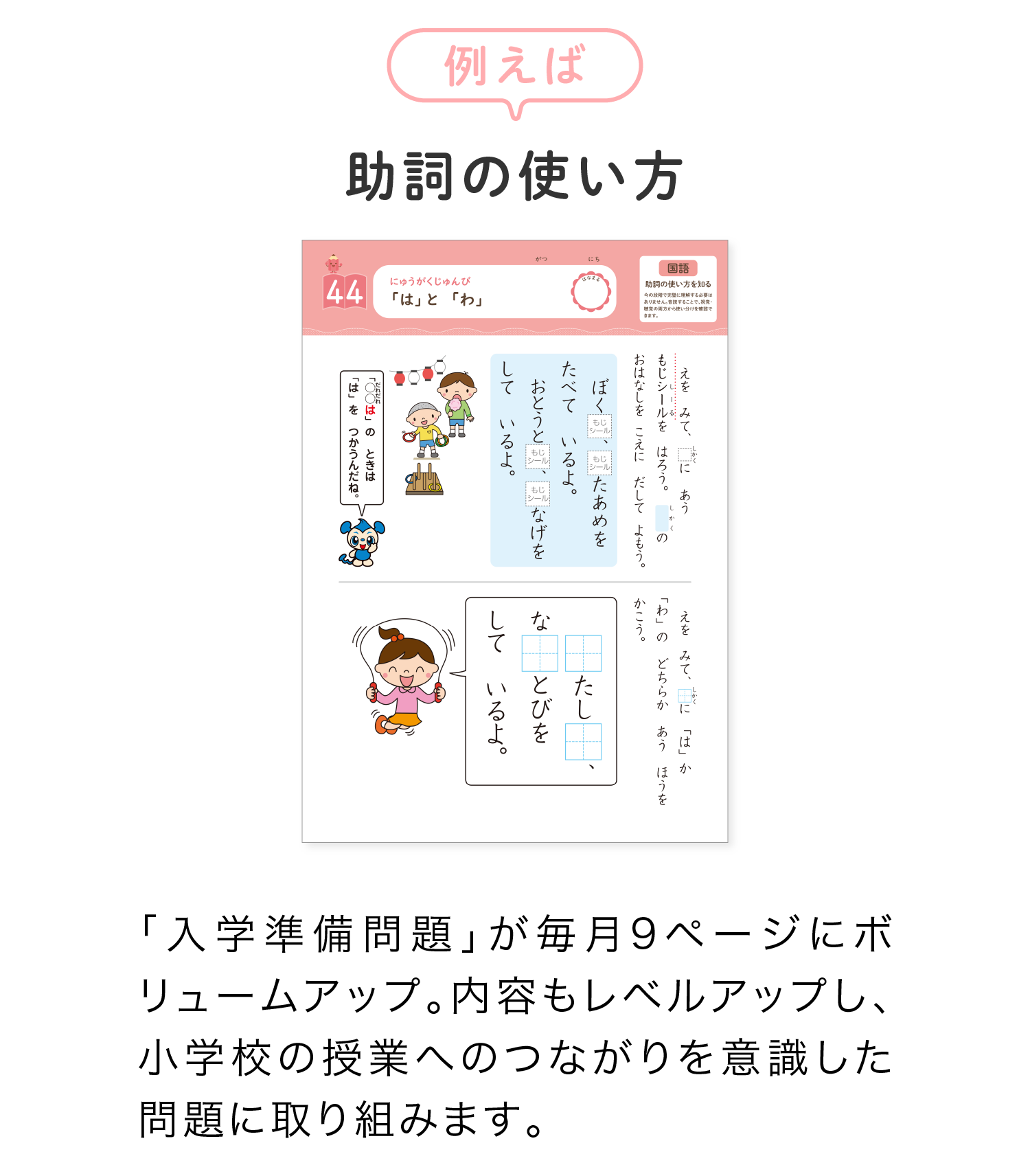 例えば「助詞の使い方」「入学準備問題」が毎月9ページにボリュームアップ。内容もレベルアップし、小学校の授業へのつながりを意識した問題に取り組みます。