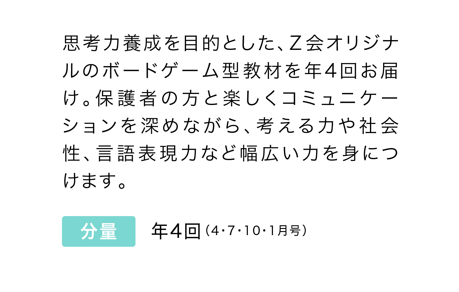 思考力養成を目的とした、Ｚ会オリジナルのボードゲーム型教材を年4回お届け。保護者の方と楽しくコミュニケーションを深めながら、考える力や社会性、言語表現力など幅広い力を身につけます。
