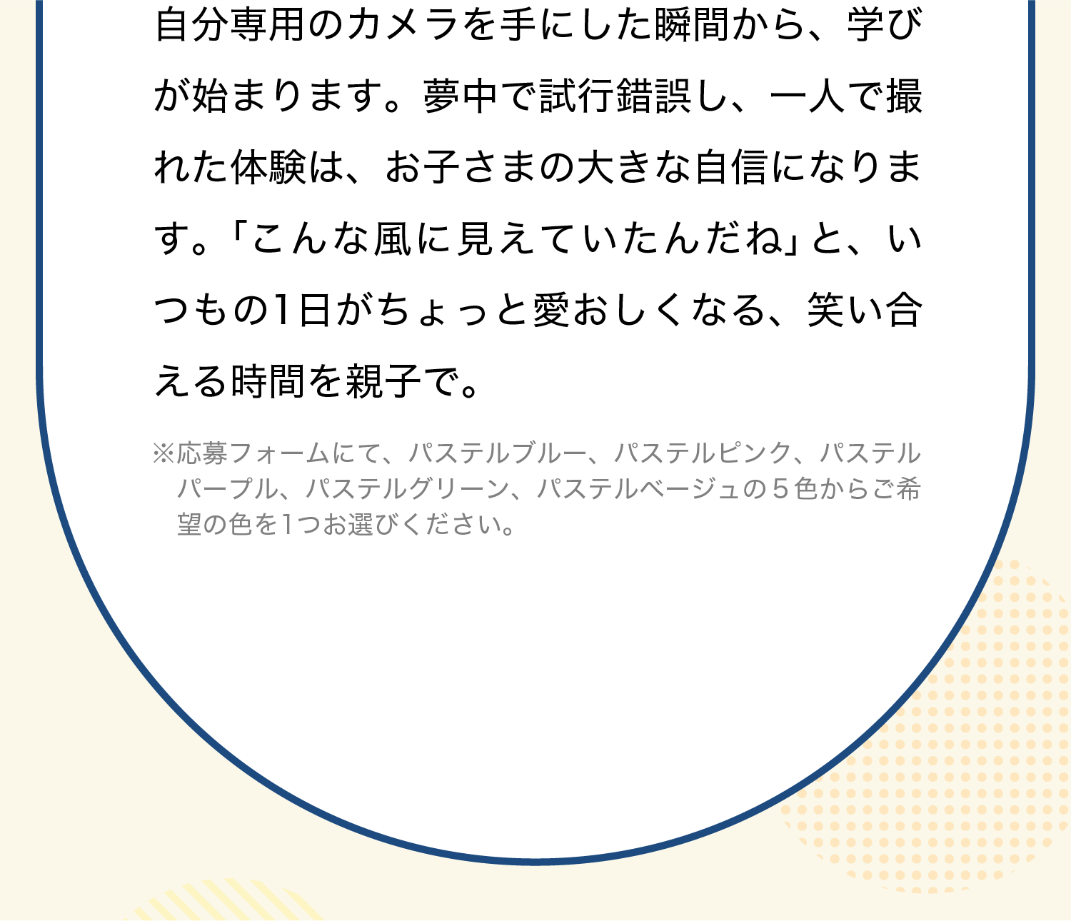 自分専用のカメラを手にした瞬間から、学びが始まります。夢中で試行錯誤し、一人で撮れた体験は、お子さまの大きな自信になります。「こんな風に見えていたんだね」と、いつもの1日がちょっと愛おしくなる、笑い合える時間を親子で。