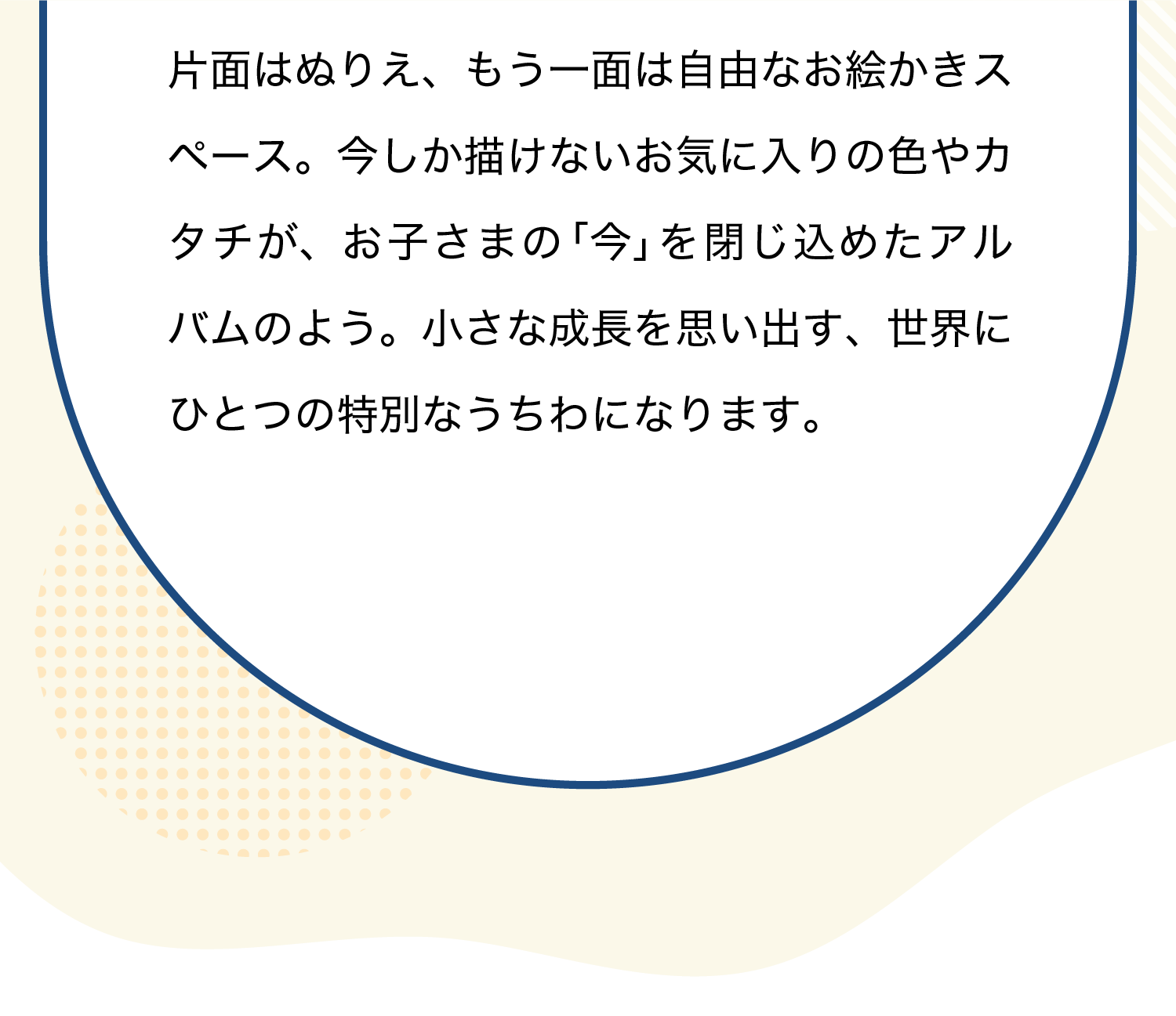 片面はぬりえ、もう一面は自由なお絵かきスペース。今しか描けないお気に入りの色やカタチが、お子さまの「今」を閉じ込めたアルバムのよう。小さな成長を思い出す、世界にひとつの特別なうちわになります。