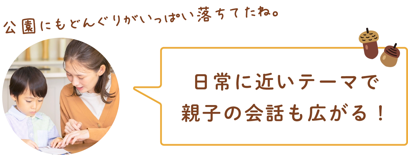日常に近いテーマで親子の会話も広がる！