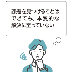 課題を見つけることはできても、本質的な解決に至っていない