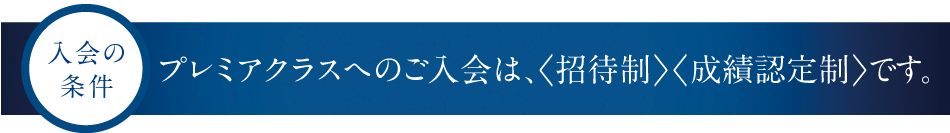 入会の条件　プレミアクラスへのご入会は、＜招待制＞＜成績認定制＞です。