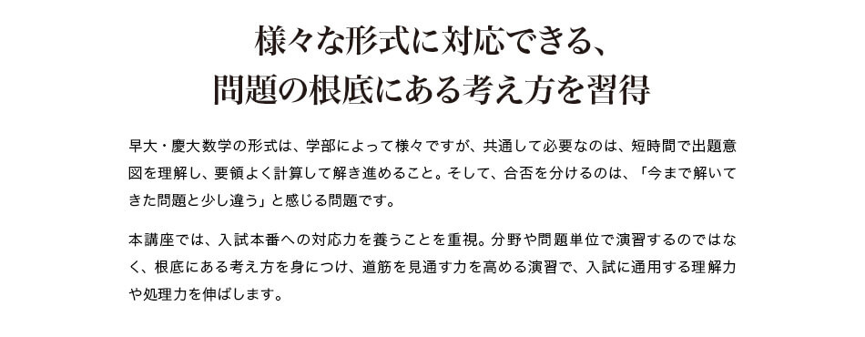 様々な形式に対応できる、問題の根底にある考え方を習得 早大・慶大数学の形式は、学部によって様々ですが、共通して必要なのは、短時間で出題意図を理解し、要領よく計算して解き進めること。そして、合否を分けるのは、「今まで解いてきた問題と少し違う」と感じる問題です。 本講座では、入試本番への対応力を養うことを重視。分野や問題単位で演習するのではなく、根底にある考え方を身につけ、道筋を見通す力を高める演習で、入試に通用する理解力や処理力を伸ばします。