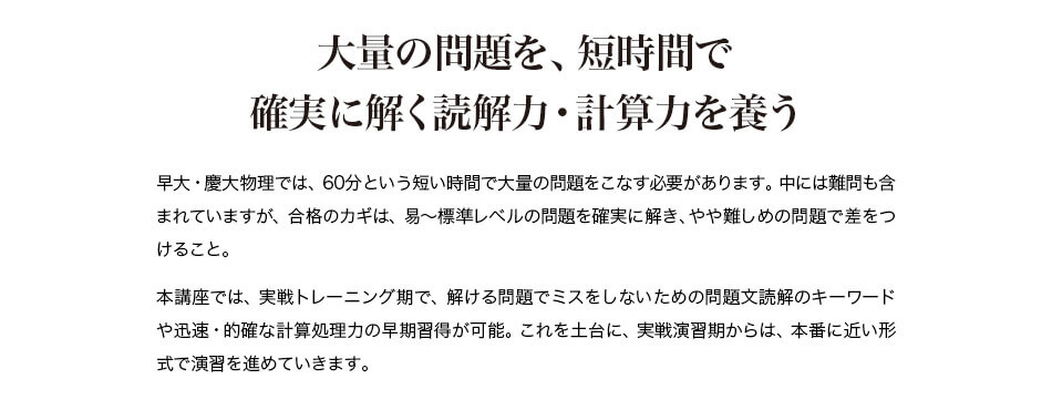 大量の問題を、短時間で確実に解く読解力・計算力を養う 早大・慶大物理では、60分という短い時間で大量の問題をこなす必要があります。中には難問も含まれていますが、合格のカギは、易~標準レベルの問題を確実に解き、やや難しめの問題で差をつけること。 本講座では、実戦トレーニング期で、解ける問題でミスをしないための問題文読解のキーワードや迅速・的確な計算処理力の早期習得が可能。これを土台に、実戦演習期からは、本番に近い形式で演習を進めていきます。