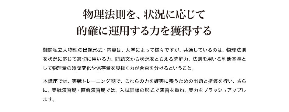 物理法則を、状況に応じて的確に運用する力を獲得する 難関私立大物理の出題形式・内容は、大学によって様々ですが、共通しているのは、物理法則を状況に応じて適切に用いる力、問題文から状況をとらえる読解力、法則を用いる判断基準として物理量の時間変化や保存量を見抜く力が合否を分けるということ。 本講座では、実戦トレーニング期で、これらの力を確実に養うための出題と指導を行い、さらに、実戦演習期・直前演習期では、入試同様の形式で演習を重ね、実力をブラッシュアップします。
