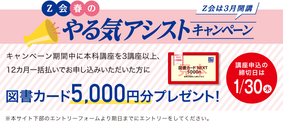 Z会春のやる気アシストキャンペーン キャンペーン期間中に本科講座を3講座以上、12カ月一括払いでお申し込みいただいた方に図書カード 5,000円分プレゼント!講座申込締切日は1/30(木)