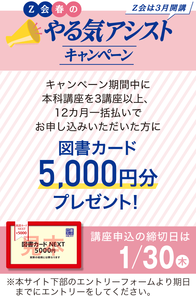 Z会春のやる気アシストキャンペーン キャンペーン期間中に本科講座を3講座以上、12カ月一括払いでお申し込みいただいた方に図書カード 5,000円分プレゼント!講座申込締切日は1/30(木)