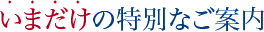 いまだけの特別なご案内