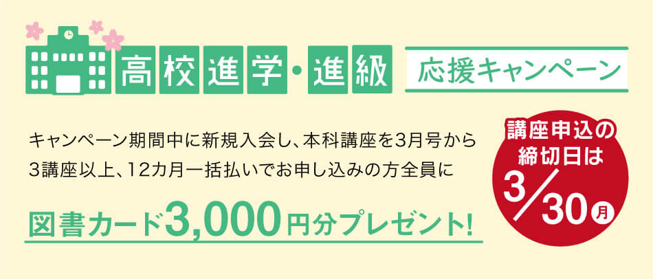 高校進学・進級応援キャンペーン実施中。キャンペーン期間中に新規入会し、本科講座を3月号から3講座以上、12カ月一括払いでお申し込みの方全員に、図書カード3000円文プレゼント!講座申込締切日は3/30(月)