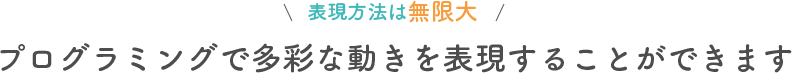 表現方法は無限大 プログラミングで多彩な動きを表現することができます
