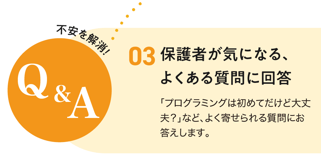 3.保護者が気になる、よくある質問に回答。「プログラミングは初めてだけど大丈夫?」など、よく寄せられる質問にお答えします。