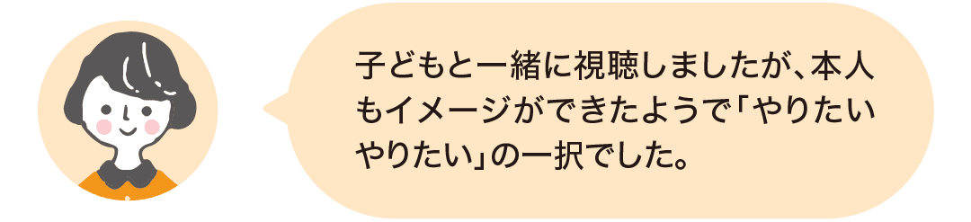 子どもと一緒に視聴しましたが、本人もイメージができたようで「やりたいやりたい」の一択でした。
