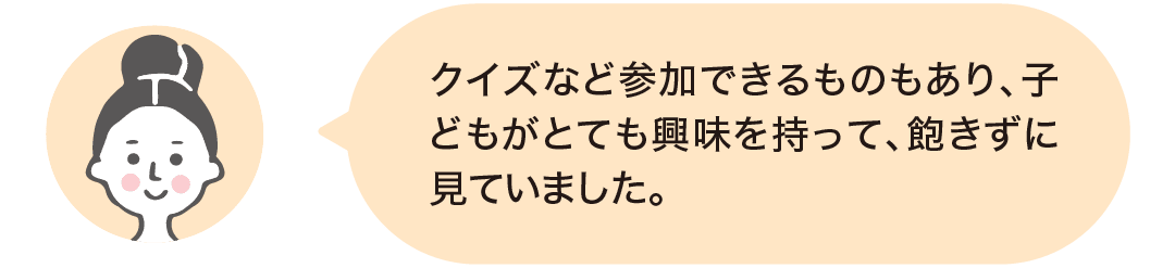 クイズなど参加できるものもあり、子どもがとても興味を持って、飽きずに見ていました。