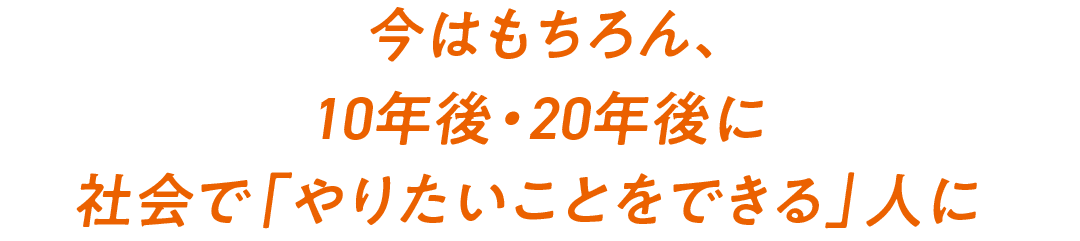 今はもちろん、10年後・20年後に社会で「やりたいことをできる」人に