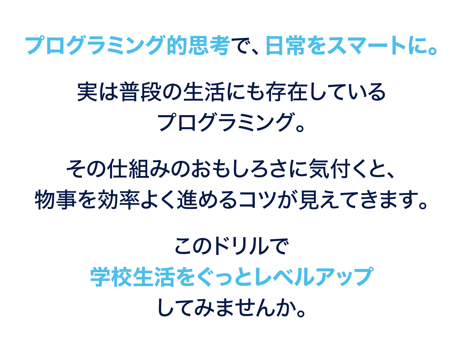 プログラミング的思考で、日常をスマートに。実は普段の生活にも存在しているプログラミング。その仕組みのおもしろさに気づくと、物事を効率よく進めるコツが見えてきます。このドリルで学校生活をぐっとレベルアップしてみませんか。